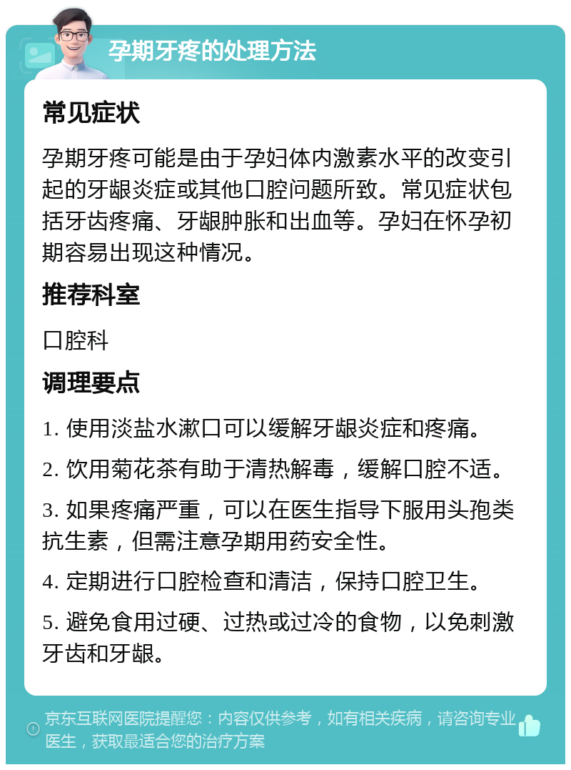 孕期牙疼的处理方法 常见症状 孕期牙疼可能是由于孕妇体内激素水平的改变引起的牙龈炎症或其他口腔问题所致。常见症状包括牙齿疼痛、牙龈肿胀和出血等。孕妇在怀孕初期容易出现这种情况。 推荐科室 口腔科 调理要点 1. 使用淡盐水漱口可以缓解牙龈炎症和疼痛。 2. 饮用菊花茶有助于清热解毒，缓解口腔不适。 3. 如果疼痛严重，可以在医生指导下服用头孢类抗生素，但需注意孕期用药安全性。 4. 定期进行口腔检查和清洁，保持口腔卫生。 5. 避免食用过硬、过热或过冷的食物，以免刺激牙齿和牙龈。