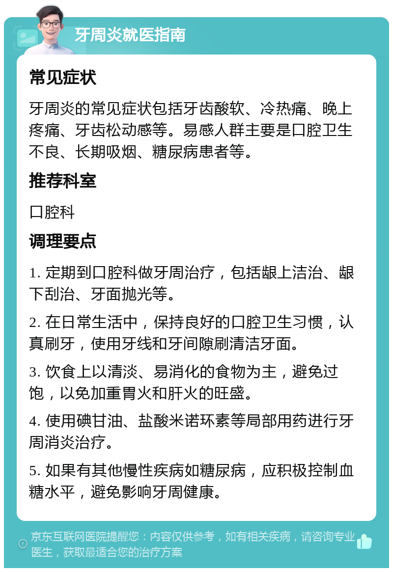 牙周炎就医指南 常见症状 牙周炎的常见症状包括牙齿酸软、冷热痛、晚上疼痛、牙齿松动感等。易感人群主要是口腔卫生不良、长期吸烟、糖尿病患者等。 推荐科室 口腔科 调理要点 1. 定期到口腔科做牙周治疗，包括龈上洁治、龈下刮治、牙面抛光等。 2. 在日常生活中，保持良好的口腔卫生习惯，认真刷牙，使用牙线和牙间隙刷清洁牙面。 3. 饮食上以清淡、易消化的食物为主，避免过饱，以免加重胃火和肝火的旺盛。 4. 使用碘甘油、盐酸米诺环素等局部用药进行牙周消炎治疗。 5. 如果有其他慢性疾病如糖尿病，应积极控制血糖水平，避免影响牙周健康。