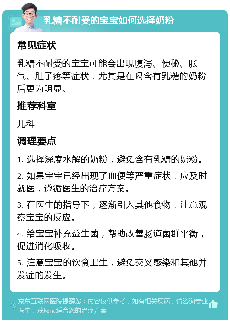 乳糖不耐受的宝宝如何选择奶粉 常见症状 乳糖不耐受的宝宝可能会出现腹泻、便秘、胀气、肚子疼等症状，尤其是在喝含有乳糖的奶粉后更为明显。 推荐科室 儿科 调理要点 1. 选择深度水解的奶粉，避免含有乳糖的奶粉。 2. 如果宝宝已经出现了血便等严重症状，应及时就医，遵循医生的治疗方案。 3. 在医生的指导下，逐渐引入其他食物，注意观察宝宝的反应。 4. 给宝宝补充益生菌，帮助改善肠道菌群平衡，促进消化吸收。 5. 注意宝宝的饮食卫生，避免交叉感染和其他并发症的发生。