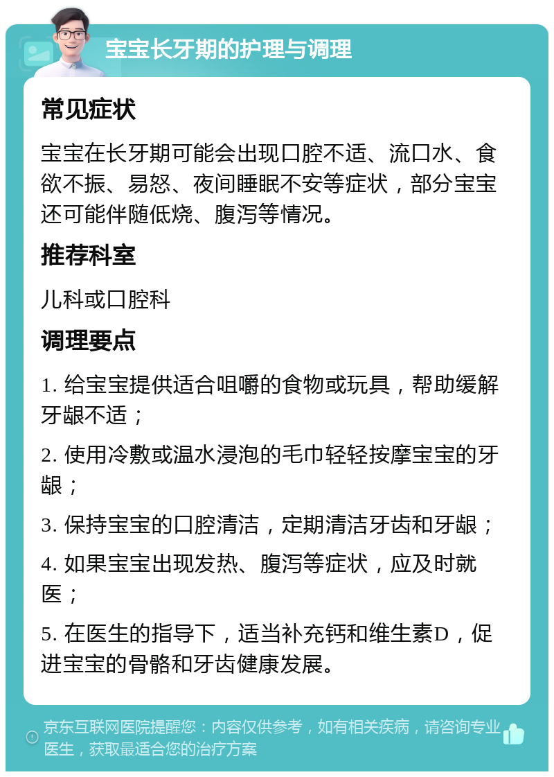 宝宝长牙期的护理与调理 常见症状 宝宝在长牙期可能会出现口腔不适、流口水、食欲不振、易怒、夜间睡眠不安等症状，部分宝宝还可能伴随低烧、腹泻等情况。 推荐科室 儿科或口腔科 调理要点 1. 给宝宝提供适合咀嚼的食物或玩具，帮助缓解牙龈不适； 2. 使用冷敷或温水浸泡的毛巾轻轻按摩宝宝的牙龈； 3. 保持宝宝的口腔清洁，定期清洁牙齿和牙龈； 4. 如果宝宝出现发热、腹泻等症状，应及时就医； 5. 在医生的指导下，适当补充钙和维生素D，促进宝宝的骨骼和牙齿健康发展。