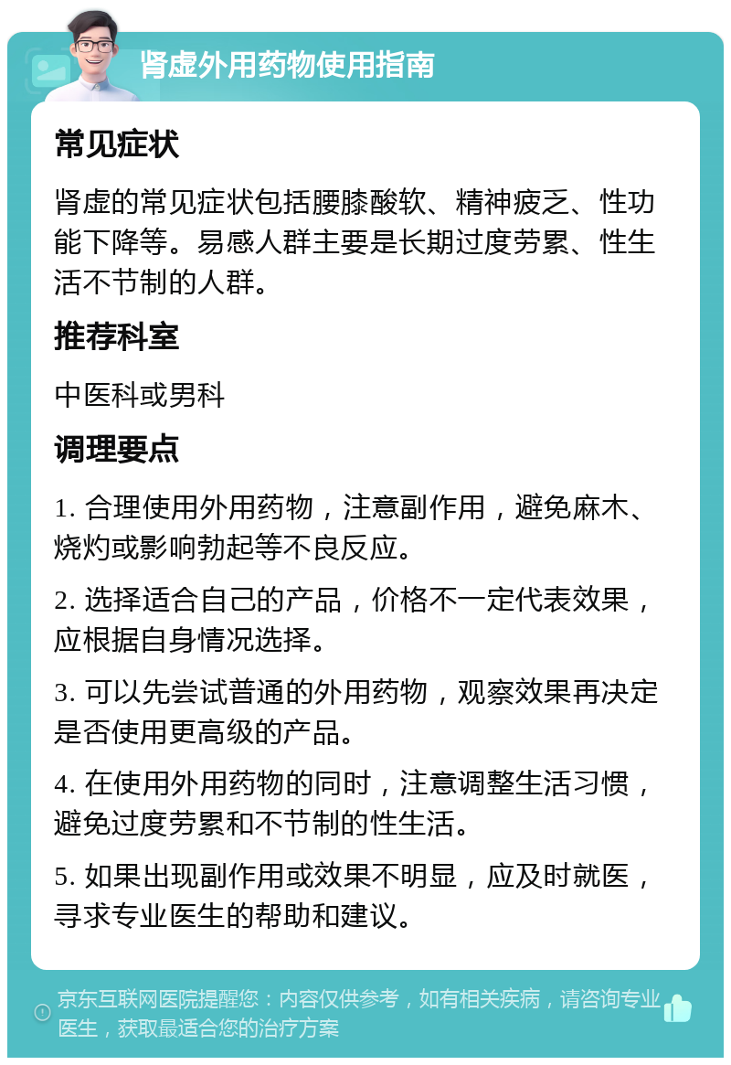 肾虚外用药物使用指南 常见症状 肾虚的常见症状包括腰膝酸软、精神疲乏、性功能下降等。易感人群主要是长期过度劳累、性生活不节制的人群。 推荐科室 中医科或男科 调理要点 1. 合理使用外用药物，注意副作用，避免麻木、烧灼或影响勃起等不良反应。 2. 选择适合自己的产品，价格不一定代表效果，应根据自身情况选择。 3. 可以先尝试普通的外用药物，观察效果再决定是否使用更高级的产品。 4. 在使用外用药物的同时，注意调整生活习惯，避免过度劳累和不节制的性生活。 5. 如果出现副作用或效果不明显，应及时就医，寻求专业医生的帮助和建议。