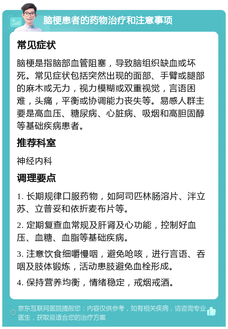 脑梗患者的药物治疗和注意事项 常见症状 脑梗是指脑部血管阻塞，导致脑组织缺血或坏死。常见症状包括突然出现的面部、手臂或腿部的麻木或无力，视力模糊或双重视觉，言语困难，头痛，平衡或协调能力丧失等。易感人群主要是高血压、糖尿病、心脏病、吸烟和高胆固醇等基础疾病患者。 推荐科室 神经内科 调理要点 1. 长期规律口服药物，如阿司匹林肠溶片、泮立苏、立普妥和依折麦布片等。 2. 定期复查血常规及肝肾及心功能，控制好血压、血糖、血脂等基础疾病。 3. 注意饮食细嚼慢咽，避免呛咳，进行言语、吞咽及肢体锻炼，活动患肢避免血栓形成。 4. 保持营养均衡，情绪稳定，戒烟戒酒。