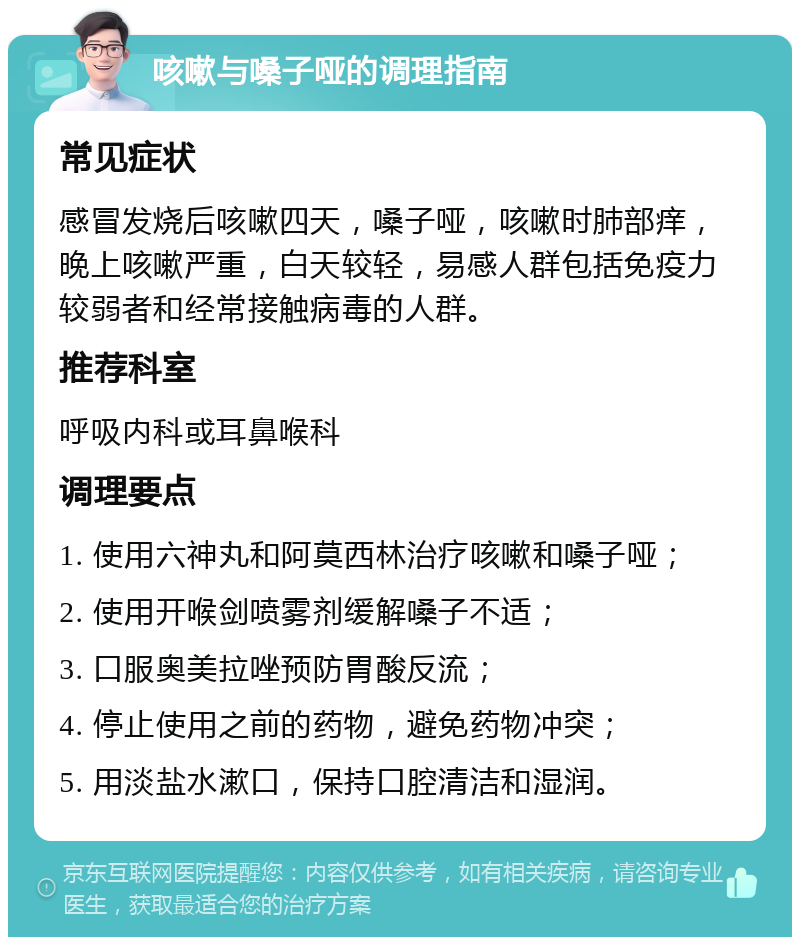 咳嗽与嗓子哑的调理指南 常见症状 感冒发烧后咳嗽四天，嗓子哑，咳嗽时肺部痒，晚上咳嗽严重，白天较轻，易感人群包括免疫力较弱者和经常接触病毒的人群。 推荐科室 呼吸内科或耳鼻喉科 调理要点 1. 使用六神丸和阿莫西林治疗咳嗽和嗓子哑； 2. 使用开喉剑喷雾剂缓解嗓子不适； 3. 口服奥美拉唑预防胃酸反流； 4. 停止使用之前的药物，避免药物冲突； 5. 用淡盐水漱口，保持口腔清洁和湿润。