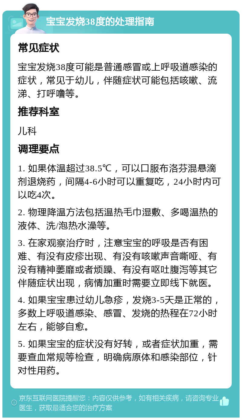 宝宝发烧38度的处理指南 常见症状 宝宝发烧38度可能是普通感冒或上呼吸道感染的症状，常见于幼儿，伴随症状可能包括咳嗽、流涕、打呼噜等。 推荐科室 儿科 调理要点 1. 如果体温超过38.5℃，可以口服布洛芬混悬滴剂退烧药，间隔4-6小时可以重复吃，24小时内可以吃4次。 2. 物理降温方法包括温热毛巾湿敷、多喝温热的液体、洗/泡热水澡等。 3. 在家观察治疗时，注意宝宝的呼吸是否有困难、有没有皮疹出现、有没有咳嗽声音嘶哑、有没有精神萎靡或者烦躁、有没有呕吐腹泻等其它伴随症状出现，病情加重时需要立即线下就医。 4. 如果宝宝患过幼儿急疹，发烧3-5天是正常的，多数上呼吸道感染、感冒、发烧的热程在72小时左右，能够自愈。 5. 如果宝宝的症状没有好转，或者症状加重，需要查血常规等检查，明确病原体和感染部位，针对性用药。