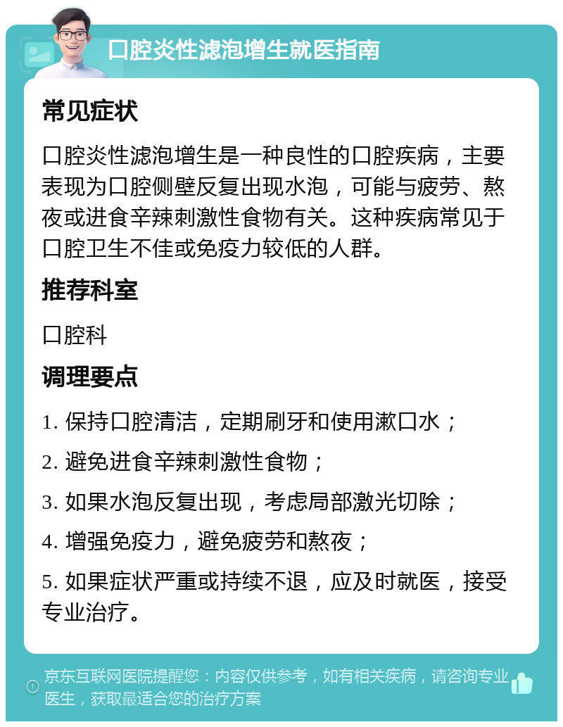 口腔炎性滤泡增生就医指南 常见症状 口腔炎性滤泡增生是一种良性的口腔疾病，主要表现为口腔侧壁反复出现水泡，可能与疲劳、熬夜或进食辛辣刺激性食物有关。这种疾病常见于口腔卫生不佳或免疫力较低的人群。 推荐科室 口腔科 调理要点 1. 保持口腔清洁，定期刷牙和使用漱口水； 2. 避免进食辛辣刺激性食物； 3. 如果水泡反复出现，考虑局部激光切除； 4. 增强免疫力，避免疲劳和熬夜； 5. 如果症状严重或持续不退，应及时就医，接受专业治疗。