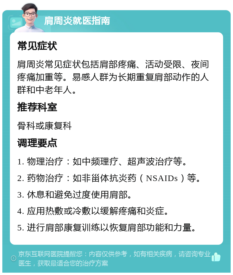 肩周炎就医指南 常见症状 肩周炎常见症状包括肩部疼痛、活动受限、夜间疼痛加重等。易感人群为长期重复肩部动作的人群和中老年人。 推荐科室 骨科或康复科 调理要点 1. 物理治疗：如中频理疗、超声波治疗等。 2. 药物治疗：如非甾体抗炎药（NSAIDs）等。 3. 休息和避免过度使用肩部。 4. 应用热敷或冷敷以缓解疼痛和炎症。 5. 进行肩部康复训练以恢复肩部功能和力量。