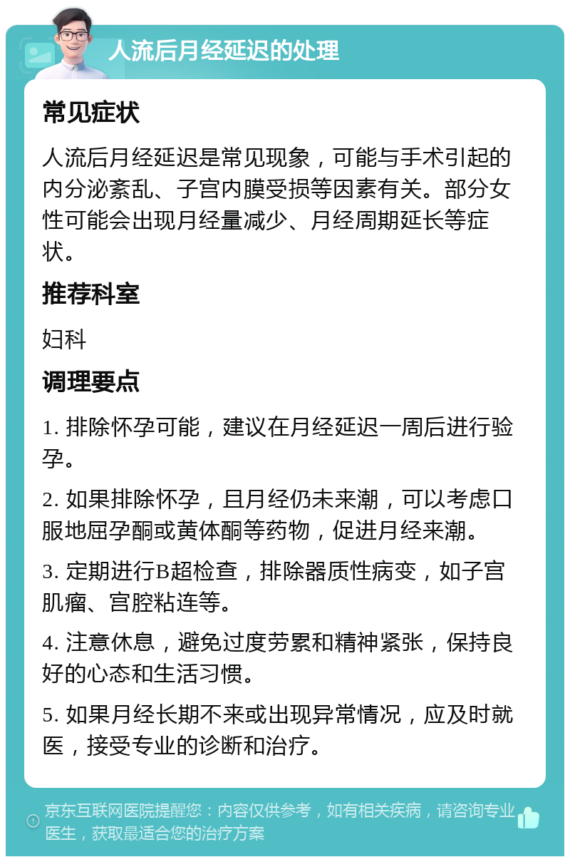 人流后月经延迟的处理 常见症状 人流后月经延迟是常见现象，可能与手术引起的内分泌紊乱、子宫内膜受损等因素有关。部分女性可能会出现月经量减少、月经周期延长等症状。 推荐科室 妇科 调理要点 1. 排除怀孕可能，建议在月经延迟一周后进行验孕。 2. 如果排除怀孕，且月经仍未来潮，可以考虑口服地屈孕酮或黄体酮等药物，促进月经来潮。 3. 定期进行B超检查，排除器质性病变，如子宫肌瘤、宫腔粘连等。 4. 注意休息，避免过度劳累和精神紧张，保持良好的心态和生活习惯。 5. 如果月经长期不来或出现异常情况，应及时就医，接受专业的诊断和治疗。