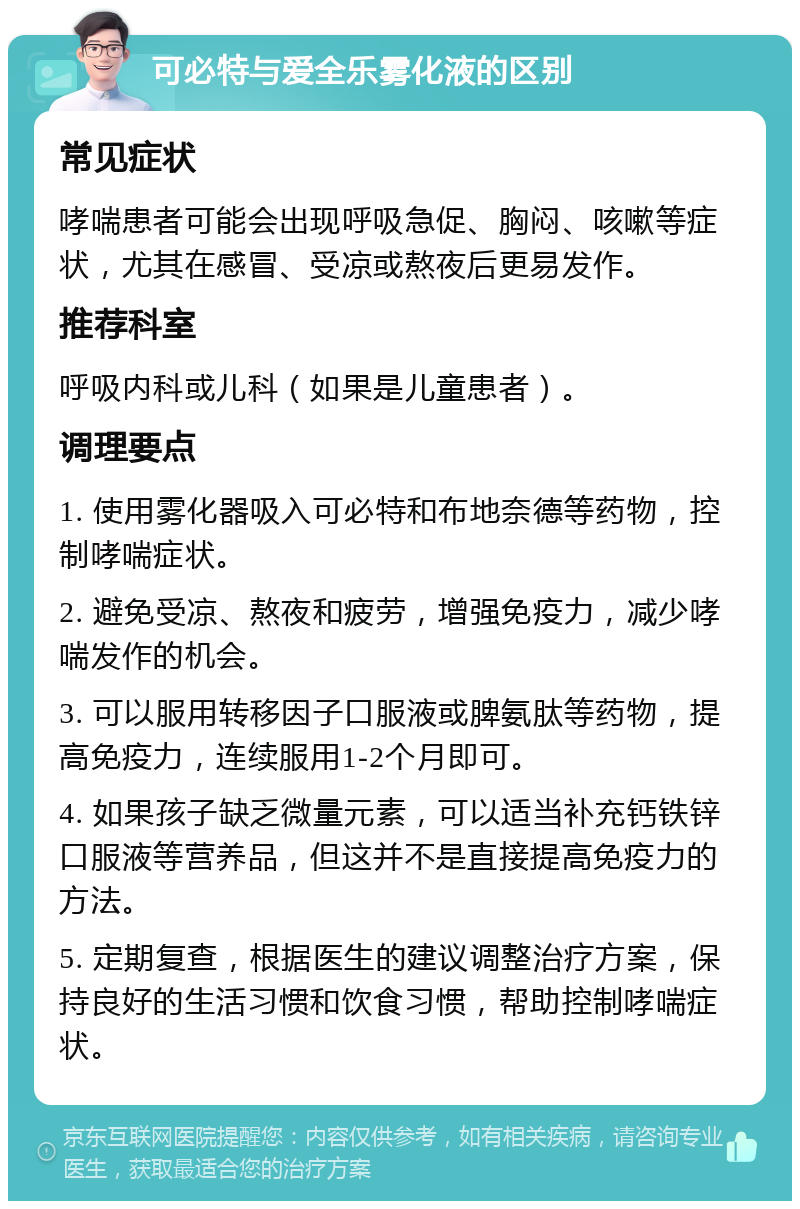 可必特与爱全乐雾化液的区别 常见症状 哮喘患者可能会出现呼吸急促、胸闷、咳嗽等症状，尤其在感冒、受凉或熬夜后更易发作。 推荐科室 呼吸内科或儿科（如果是儿童患者）。 调理要点 1. 使用雾化器吸入可必特和布地奈德等药物，控制哮喘症状。 2. 避免受凉、熬夜和疲劳，增强免疫力，减少哮喘发作的机会。 3. 可以服用转移因子口服液或脾氨肽等药物，提高免疫力，连续服用1-2个月即可。 4. 如果孩子缺乏微量元素，可以适当补充钙铁锌口服液等营养品，但这并不是直接提高免疫力的方法。 5. 定期复查，根据医生的建议调整治疗方案，保持良好的生活习惯和饮食习惯，帮助控制哮喘症状。