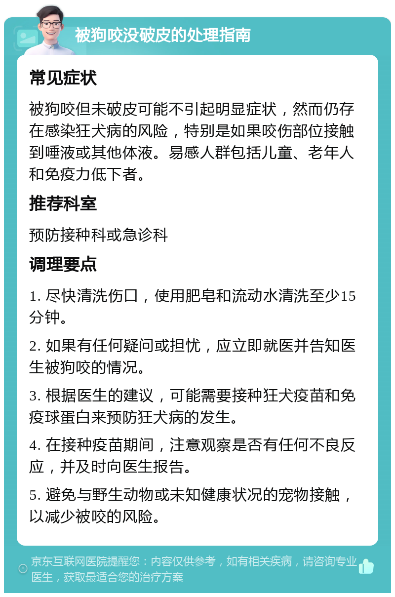 被狗咬没破皮的处理指南 常见症状 被狗咬但未破皮可能不引起明显症状，然而仍存在感染狂犬病的风险，特别是如果咬伤部位接触到唾液或其他体液。易感人群包括儿童、老年人和免疫力低下者。 推荐科室 预防接种科或急诊科 调理要点 1. 尽快清洗伤口，使用肥皂和流动水清洗至少15分钟。 2. 如果有任何疑问或担忧，应立即就医并告知医生被狗咬的情况。 3. 根据医生的建议，可能需要接种狂犬疫苗和免疫球蛋白来预防狂犬病的发生。 4. 在接种疫苗期间，注意观察是否有任何不良反应，并及时向医生报告。 5. 避免与野生动物或未知健康状况的宠物接触，以减少被咬的风险。