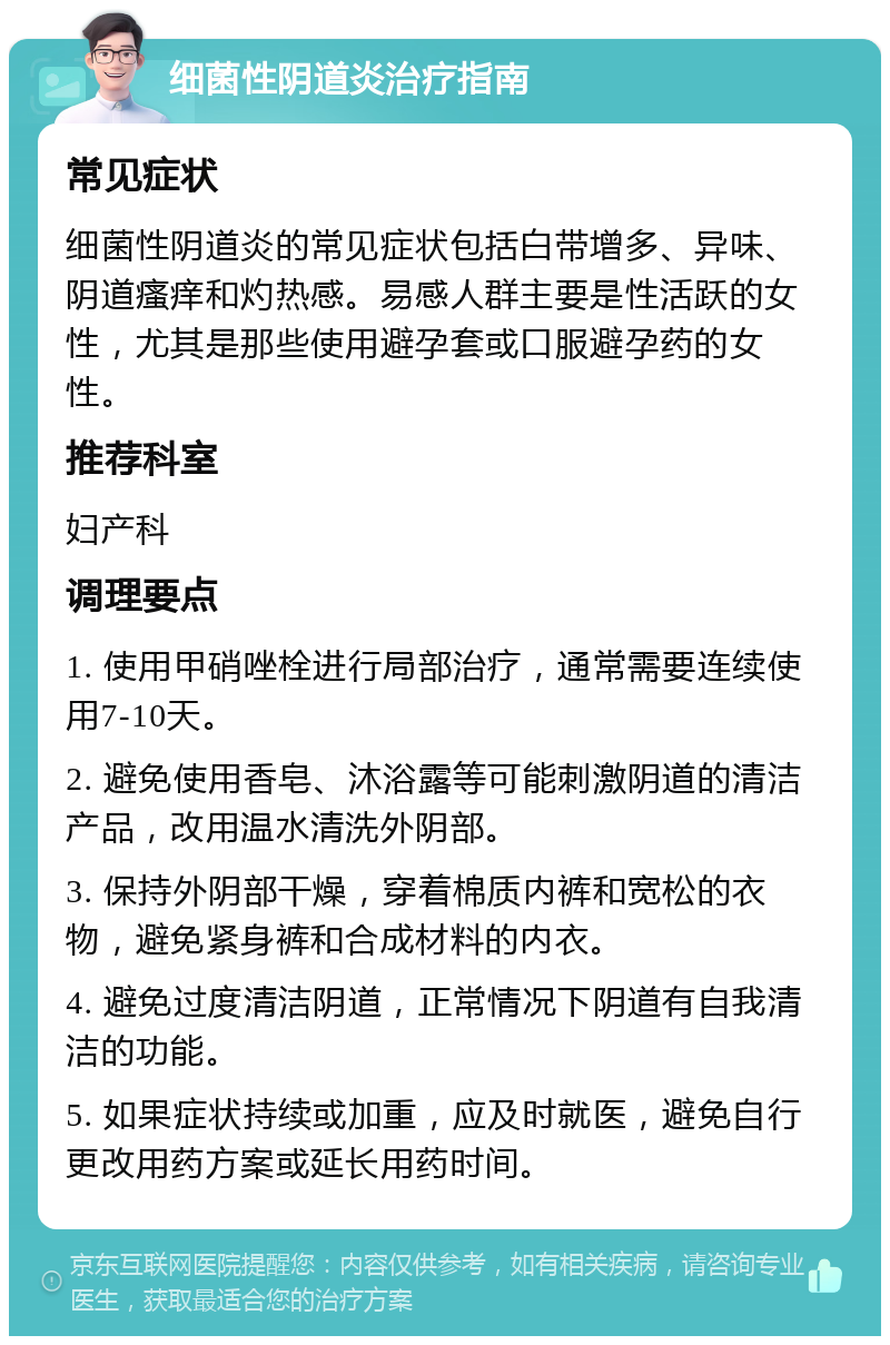 细菌性阴道炎治疗指南 常见症状 细菌性阴道炎的常见症状包括白带增多、异味、阴道瘙痒和灼热感。易感人群主要是性活跃的女性，尤其是那些使用避孕套或口服避孕药的女性。 推荐科室 妇产科 调理要点 1. 使用甲硝唑栓进行局部治疗，通常需要连续使用7-10天。 2. 避免使用香皂、沐浴露等可能刺激阴道的清洁产品，改用温水清洗外阴部。 3. 保持外阴部干燥，穿着棉质内裤和宽松的衣物，避免紧身裤和合成材料的内衣。 4. 避免过度清洁阴道，正常情况下阴道有自我清洁的功能。 5. 如果症状持续或加重，应及时就医，避免自行更改用药方案或延长用药时间。