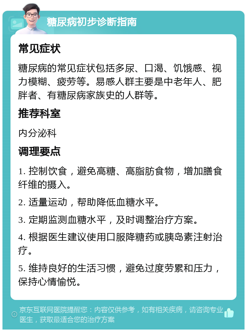 糖尿病初步诊断指南 常见症状 糖尿病的常见症状包括多尿、口渴、饥饿感、视力模糊、疲劳等。易感人群主要是中老年人、肥胖者、有糖尿病家族史的人群等。 推荐科室 内分泌科 调理要点 1. 控制饮食，避免高糖、高脂肪食物，增加膳食纤维的摄入。 2. 适量运动，帮助降低血糖水平。 3. 定期监测血糖水平，及时调整治疗方案。 4. 根据医生建议使用口服降糖药或胰岛素注射治疗。 5. 维持良好的生活习惯，避免过度劳累和压力，保持心情愉悦。