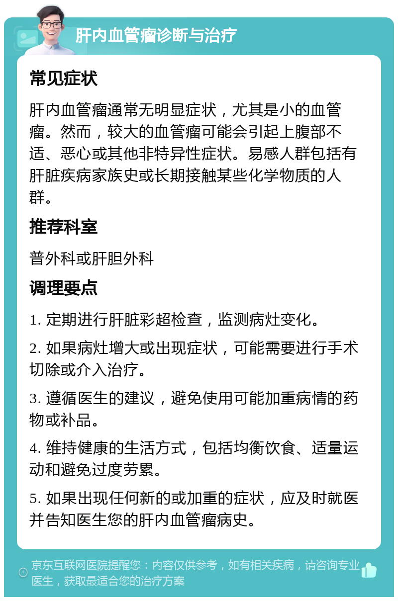 肝内血管瘤诊断与治疗 常见症状 肝内血管瘤通常无明显症状，尤其是小的血管瘤。然而，较大的血管瘤可能会引起上腹部不适、恶心或其他非特异性症状。易感人群包括有肝脏疾病家族史或长期接触某些化学物质的人群。 推荐科室 普外科或肝胆外科 调理要点 1. 定期进行肝脏彩超检查，监测病灶变化。 2. 如果病灶增大或出现症状，可能需要进行手术切除或介入治疗。 3. 遵循医生的建议，避免使用可能加重病情的药物或补品。 4. 维持健康的生活方式，包括均衡饮食、适量运动和避免过度劳累。 5. 如果出现任何新的或加重的症状，应及时就医并告知医生您的肝内血管瘤病史。