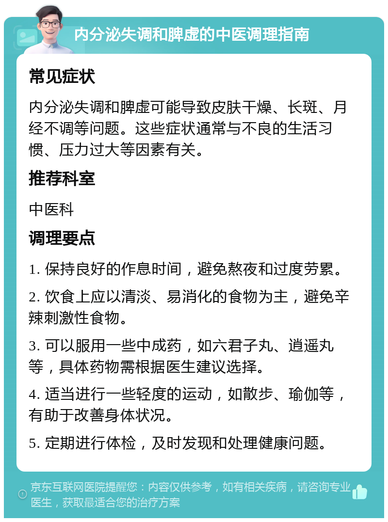 内分泌失调和脾虚的中医调理指南 常见症状 内分泌失调和脾虚可能导致皮肤干燥、长斑、月经不调等问题。这些症状通常与不良的生活习惯、压力过大等因素有关。 推荐科室 中医科 调理要点 1. 保持良好的作息时间，避免熬夜和过度劳累。 2. 饮食上应以清淡、易消化的食物为主，避免辛辣刺激性食物。 3. 可以服用一些中成药，如六君子丸、逍遥丸等，具体药物需根据医生建议选择。 4. 适当进行一些轻度的运动，如散步、瑜伽等，有助于改善身体状况。 5. 定期进行体检，及时发现和处理健康问题。