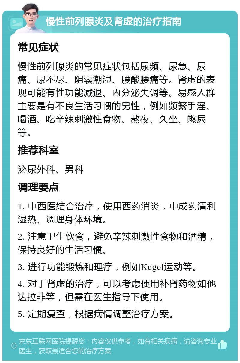 慢性前列腺炎及肾虚的治疗指南 常见症状 慢性前列腺炎的常见症状包括尿频、尿急、尿痛、尿不尽、阴囊潮湿、腰酸腰痛等。肾虚的表现可能有性功能减退、内分泌失调等。易感人群主要是有不良生活习惯的男性，例如频繁手淫、喝酒、吃辛辣刺激性食物、熬夜、久坐、憋尿等。 推荐科室 泌尿外科、男科 调理要点 1. 中西医结合治疗，使用西药消炎，中成药清利湿热、调理身体环境。 2. 注意卫生饮食，避免辛辣刺激性食物和酒精，保持良好的生活习惯。 3. 进行功能锻炼和理疗，例如Kegel运动等。 4. 对于肾虚的治疗，可以考虑使用补肾药物如他达拉非等，但需在医生指导下使用。 5. 定期复查，根据病情调整治疗方案。