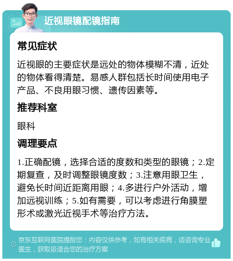 近视眼镜配镜指南 常见症状 近视眼的主要症状是远处的物体模糊不清，近处的物体看得清楚。易感人群包括长时间使用电子产品、不良用眼习惯、遗传因素等。 推荐科室 眼科 调理要点 1.正确配镜，选择合适的度数和类型的眼镜；2.定期复查，及时调整眼镜度数；3.注意用眼卫生，避免长时间近距离用眼；4.多进行户外活动，增加远视训练；5.如有需要，可以考虑进行角膜塑形术或激光近视手术等治疗方法。