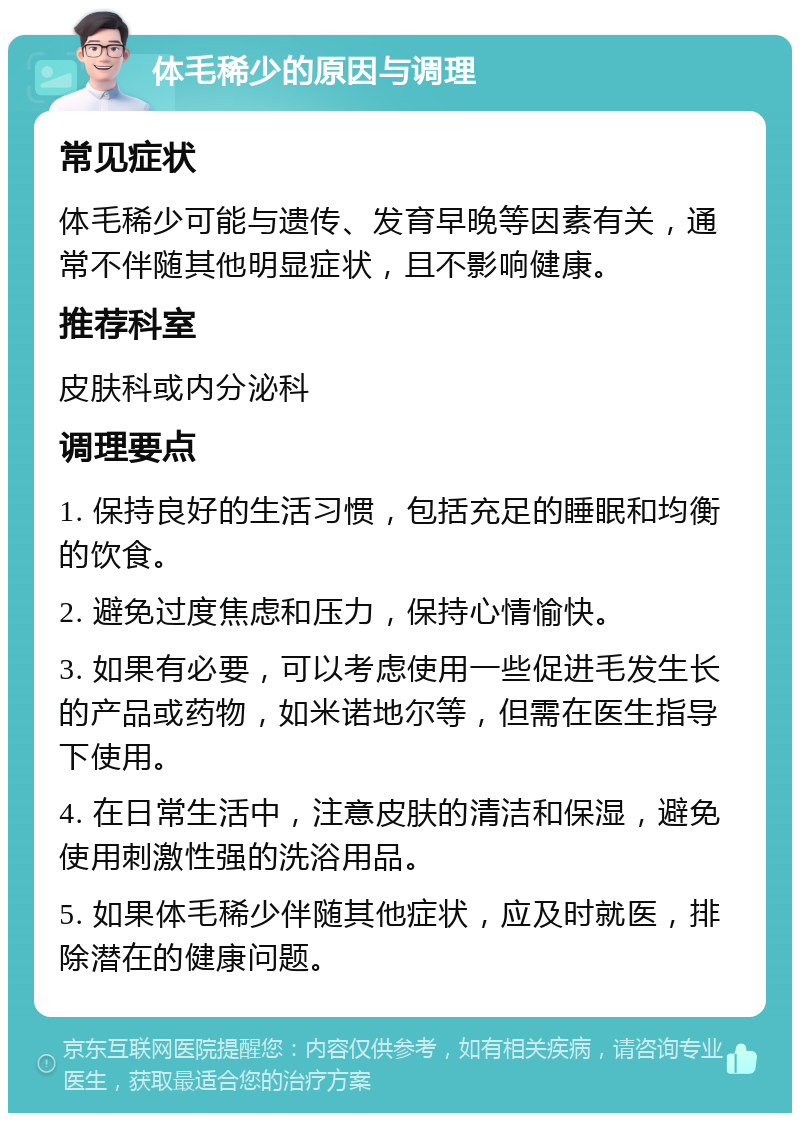 体毛稀少的原因与调理 常见症状 体毛稀少可能与遗传、发育早晚等因素有关，通常不伴随其他明显症状，且不影响健康。 推荐科室 皮肤科或内分泌科 调理要点 1. 保持良好的生活习惯，包括充足的睡眠和均衡的饮食。 2. 避免过度焦虑和压力，保持心情愉快。 3. 如果有必要，可以考虑使用一些促进毛发生长的产品或药物，如米诺地尔等，但需在医生指导下使用。 4. 在日常生活中，注意皮肤的清洁和保湿，避免使用刺激性强的洗浴用品。 5. 如果体毛稀少伴随其他症状，应及时就医，排除潜在的健康问题。