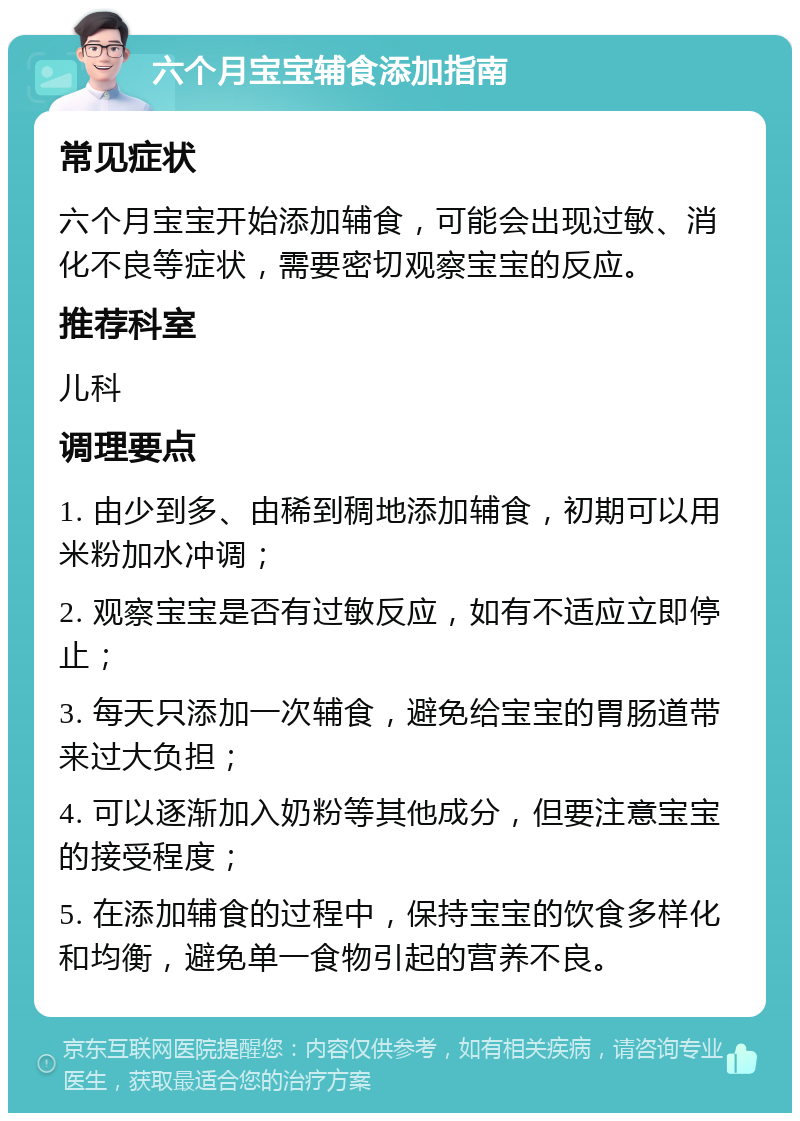 六个月宝宝辅食添加指南 常见症状 六个月宝宝开始添加辅食，可能会出现过敏、消化不良等症状，需要密切观察宝宝的反应。 推荐科室 儿科 调理要点 1. 由少到多、由稀到稠地添加辅食，初期可以用米粉加水冲调； 2. 观察宝宝是否有过敏反应，如有不适应立即停止； 3. 每天只添加一次辅食，避免给宝宝的胃肠道带来过大负担； 4. 可以逐渐加入奶粉等其他成分，但要注意宝宝的接受程度； 5. 在添加辅食的过程中，保持宝宝的饮食多样化和均衡，避免单一食物引起的营养不良。