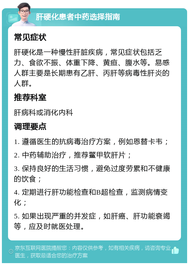 肝硬化患者中药选择指南 常见症状 肝硬化是一种慢性肝脏疾病，常见症状包括乏力、食欲不振、体重下降、黄疸、腹水等。易感人群主要是长期患有乙肝、丙肝等病毒性肝炎的人群。 推荐科室 肝病科或消化内科 调理要点 1. 遵循医生的抗病毒治疗方案，例如恩替卡韦； 2. 中药辅助治疗，推荐鳖甲软肝片； 3. 保持良好的生活习惯，避免过度劳累和不健康的饮食； 4. 定期进行肝功能检查和B超检查，监测病情变化； 5. 如果出现严重的并发症，如肝癌、肝功能衰竭等，应及时就医处理。