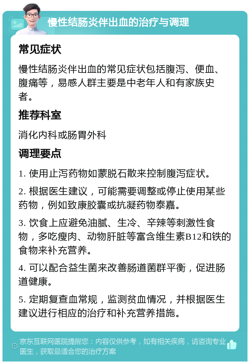 慢性结肠炎伴出血的治疗与调理 常见症状 慢性结肠炎伴出血的常见症状包括腹泻、便血、腹痛等，易感人群主要是中老年人和有家族史者。 推荐科室 消化内科或肠胃外科 调理要点 1. 使用止泻药物如蒙脱石散来控制腹泻症状。 2. 根据医生建议，可能需要调整或停止使用某些药物，例如致康胶囊或抗凝药物泰嘉。 3. 饮食上应避免油腻、生冷、辛辣等刺激性食物，多吃瘦肉、动物肝脏等富含维生素B12和铁的食物来补充营养。 4. 可以配合益生菌来改善肠道菌群平衡，促进肠道健康。 5. 定期复查血常规，监测贫血情况，并根据医生建议进行相应的治疗和补充营养措施。