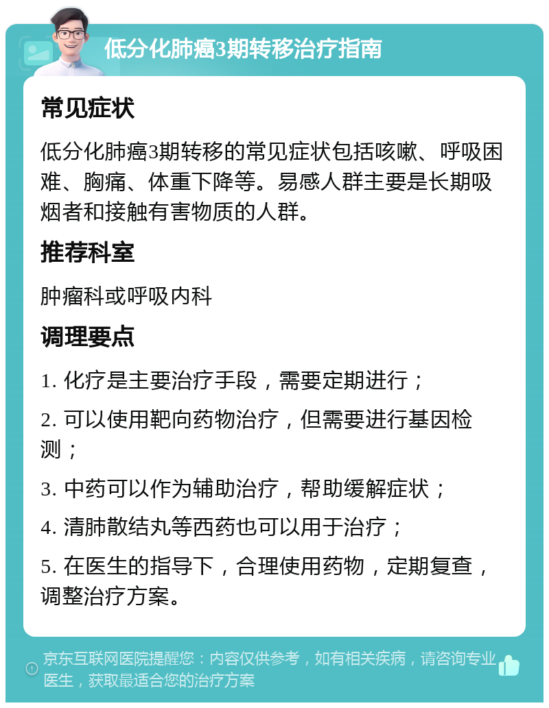 低分化肺癌3期转移治疗指南 常见症状 低分化肺癌3期转移的常见症状包括咳嗽、呼吸困难、胸痛、体重下降等。易感人群主要是长期吸烟者和接触有害物质的人群。 推荐科室 肿瘤科或呼吸内科 调理要点 1. 化疗是主要治疗手段，需要定期进行； 2. 可以使用靶向药物治疗，但需要进行基因检测； 3. 中药可以作为辅助治疗，帮助缓解症状； 4. 清肺散结丸等西药也可以用于治疗； 5. 在医生的指导下，合理使用药物，定期复查，调整治疗方案。