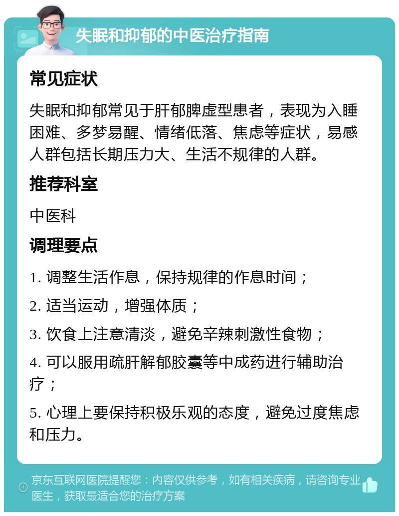 失眠和抑郁的中医治疗指南 常见症状 失眠和抑郁常见于肝郁脾虚型患者，表现为入睡困难、多梦易醒、情绪低落、焦虑等症状，易感人群包括长期压力大、生活不规律的人群。 推荐科室 中医科 调理要点 1. 调整生活作息，保持规律的作息时间； 2. 适当运动，增强体质； 3. 饮食上注意清淡，避免辛辣刺激性食物； 4. 可以服用疏肝解郁胶囊等中成药进行辅助治疗； 5. 心理上要保持积极乐观的态度，避免过度焦虑和压力。