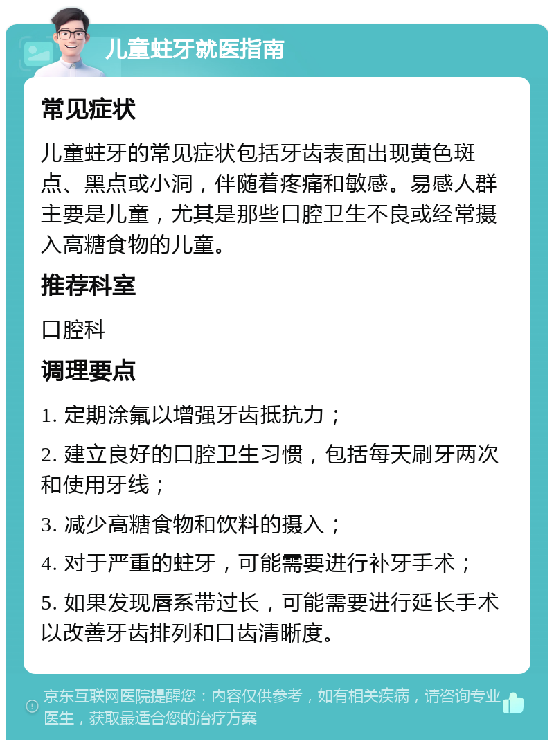 儿童蛀牙就医指南 常见症状 儿童蛀牙的常见症状包括牙齿表面出现黄色斑点、黑点或小洞，伴随着疼痛和敏感。易感人群主要是儿童，尤其是那些口腔卫生不良或经常摄入高糖食物的儿童。 推荐科室 口腔科 调理要点 1. 定期涂氟以增强牙齿抵抗力； 2. 建立良好的口腔卫生习惯，包括每天刷牙两次和使用牙线； 3. 减少高糖食物和饮料的摄入； 4. 对于严重的蛀牙，可能需要进行补牙手术； 5. 如果发现唇系带过长，可能需要进行延长手术以改善牙齿排列和口齿清晰度。