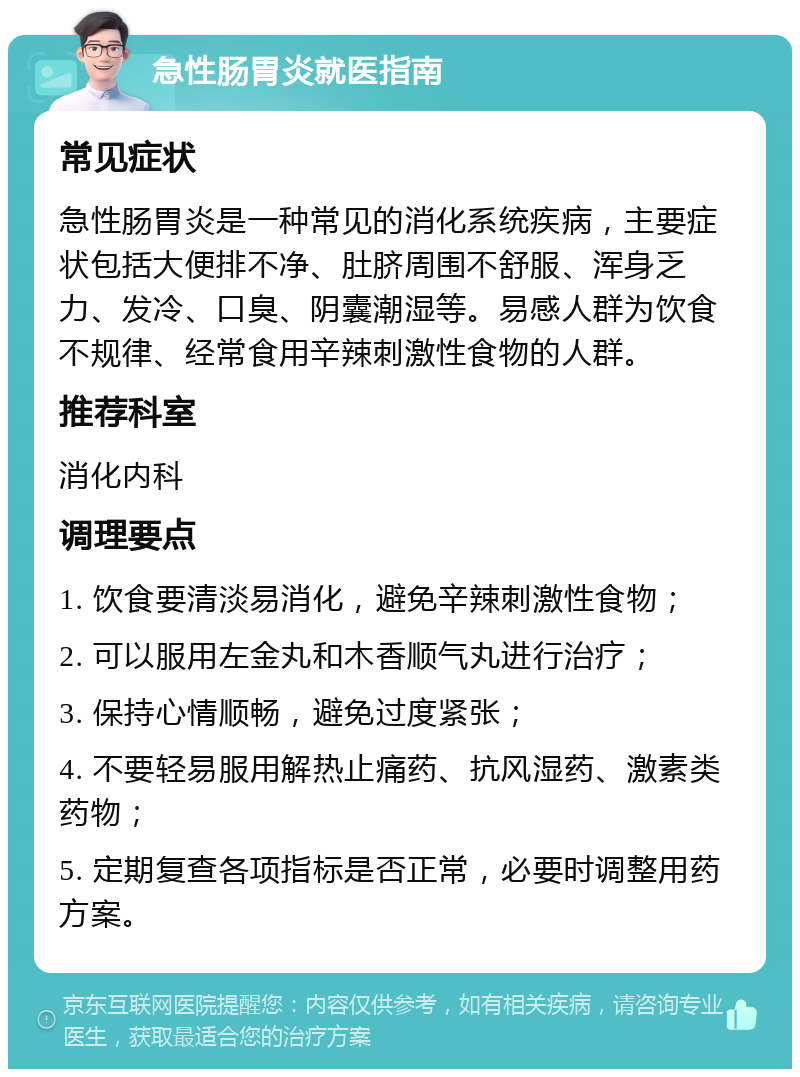 急性肠胃炎就医指南 常见症状 急性肠胃炎是一种常见的消化系统疾病，主要症状包括大便排不净、肚脐周围不舒服、浑身乏力、发冷、口臭、阴囊潮湿等。易感人群为饮食不规律、经常食用辛辣刺激性食物的人群。 推荐科室 消化内科 调理要点 1. 饮食要清淡易消化，避免辛辣刺激性食物； 2. 可以服用左金丸和木香顺气丸进行治疗； 3. 保持心情顺畅，避免过度紧张； 4. 不要轻易服用解热止痛药、抗风湿药、激素类药物； 5. 定期复查各项指标是否正常，必要时调整用药方案。