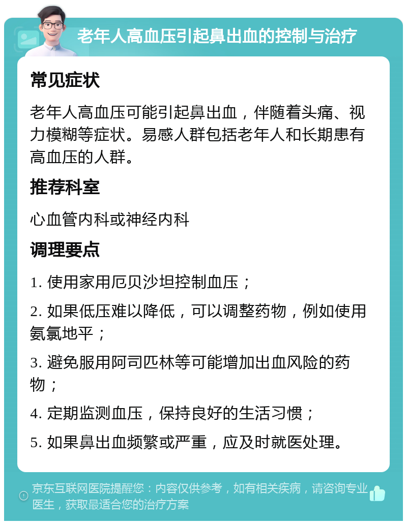 老年人高血压引起鼻出血的控制与治疗 常见症状 老年人高血压可能引起鼻出血，伴随着头痛、视力模糊等症状。易感人群包括老年人和长期患有高血压的人群。 推荐科室 心血管内科或神经内科 调理要点 1. 使用家用厄贝沙坦控制血压； 2. 如果低压难以降低，可以调整药物，例如使用氨氯地平； 3. 避免服用阿司匹林等可能增加出血风险的药物； 4. 定期监测血压，保持良好的生活习惯； 5. 如果鼻出血频繁或严重，应及时就医处理。