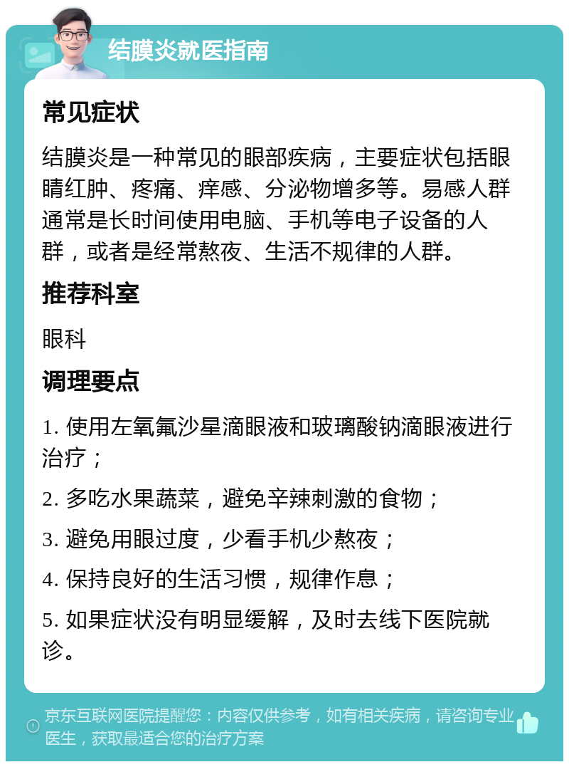 结膜炎就医指南 常见症状 结膜炎是一种常见的眼部疾病，主要症状包括眼睛红肿、疼痛、痒感、分泌物增多等。易感人群通常是长时间使用电脑、手机等电子设备的人群，或者是经常熬夜、生活不规律的人群。 推荐科室 眼科 调理要点 1. 使用左氧氟沙星滴眼液和玻璃酸钠滴眼液进行治疗； 2. 多吃水果蔬菜，避免辛辣刺激的食物； 3. 避免用眼过度，少看手机少熬夜； 4. 保持良好的生活习惯，规律作息； 5. 如果症状没有明显缓解，及时去线下医院就诊。