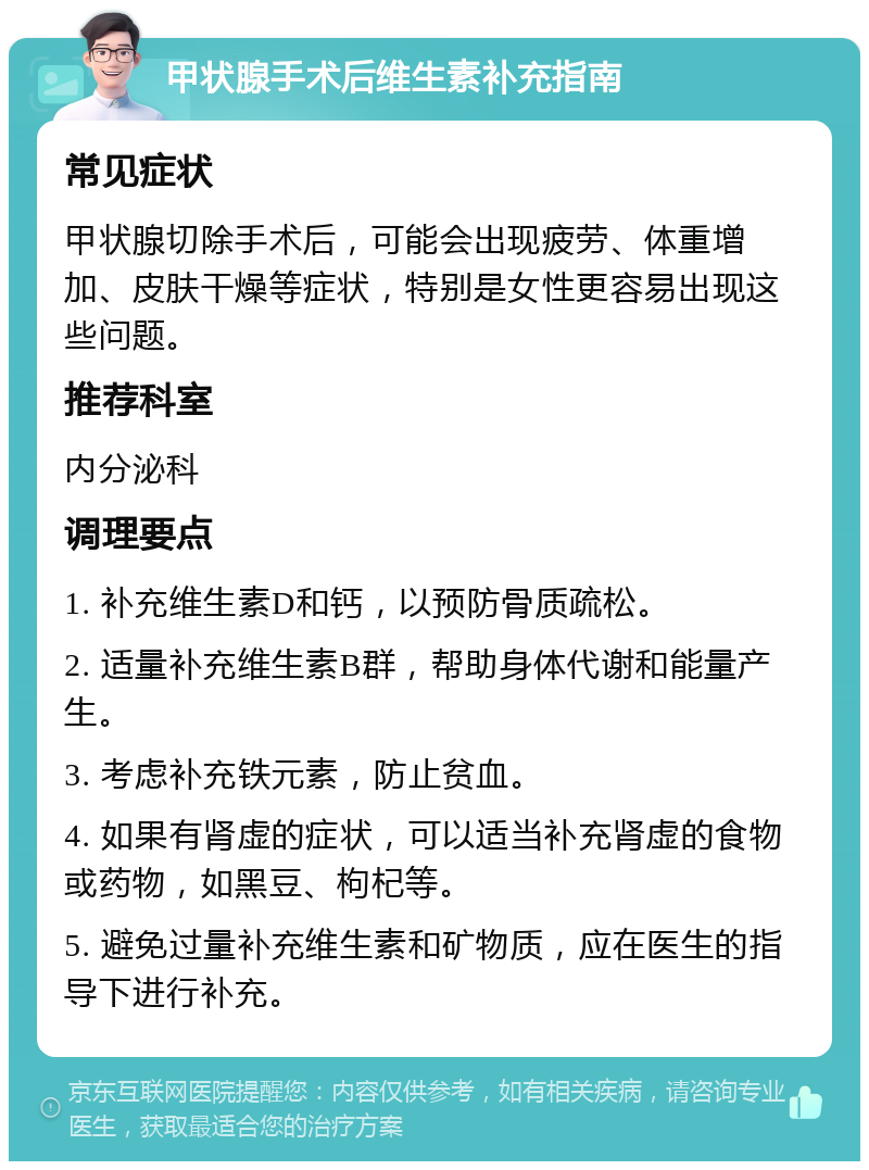 甲状腺手术后维生素补充指南 常见症状 甲状腺切除手术后，可能会出现疲劳、体重增加、皮肤干燥等症状，特别是女性更容易出现这些问题。 推荐科室 内分泌科 调理要点 1. 补充维生素D和钙，以预防骨质疏松。 2. 适量补充维生素B群，帮助身体代谢和能量产生。 3. 考虑补充铁元素，防止贫血。 4. 如果有肾虚的症状，可以适当补充肾虚的食物或药物，如黑豆、枸杞等。 5. 避免过量补充维生素和矿物质，应在医生的指导下进行补充。