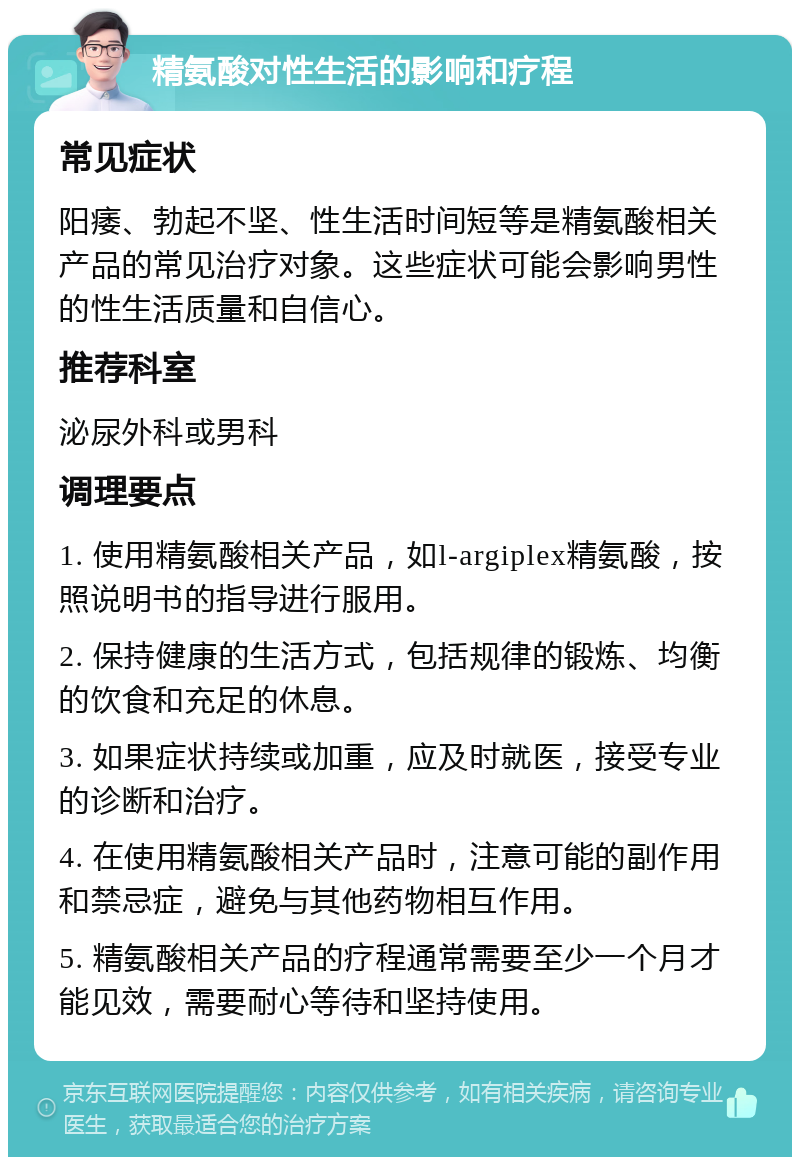 精氨酸对性生活的影响和疗程 常见症状 阳痿、勃起不坚、性生活时间短等是精氨酸相关产品的常见治疗对象。这些症状可能会影响男性的性生活质量和自信心。 推荐科室 泌尿外科或男科 调理要点 1. 使用精氨酸相关产品，如l-argiplex精氨酸，按照说明书的指导进行服用。 2. 保持健康的生活方式，包括规律的锻炼、均衡的饮食和充足的休息。 3. 如果症状持续或加重，应及时就医，接受专业的诊断和治疗。 4. 在使用精氨酸相关产品时，注意可能的副作用和禁忌症，避免与其他药物相互作用。 5. 精氨酸相关产品的疗程通常需要至少一个月才能见效，需要耐心等待和坚持使用。