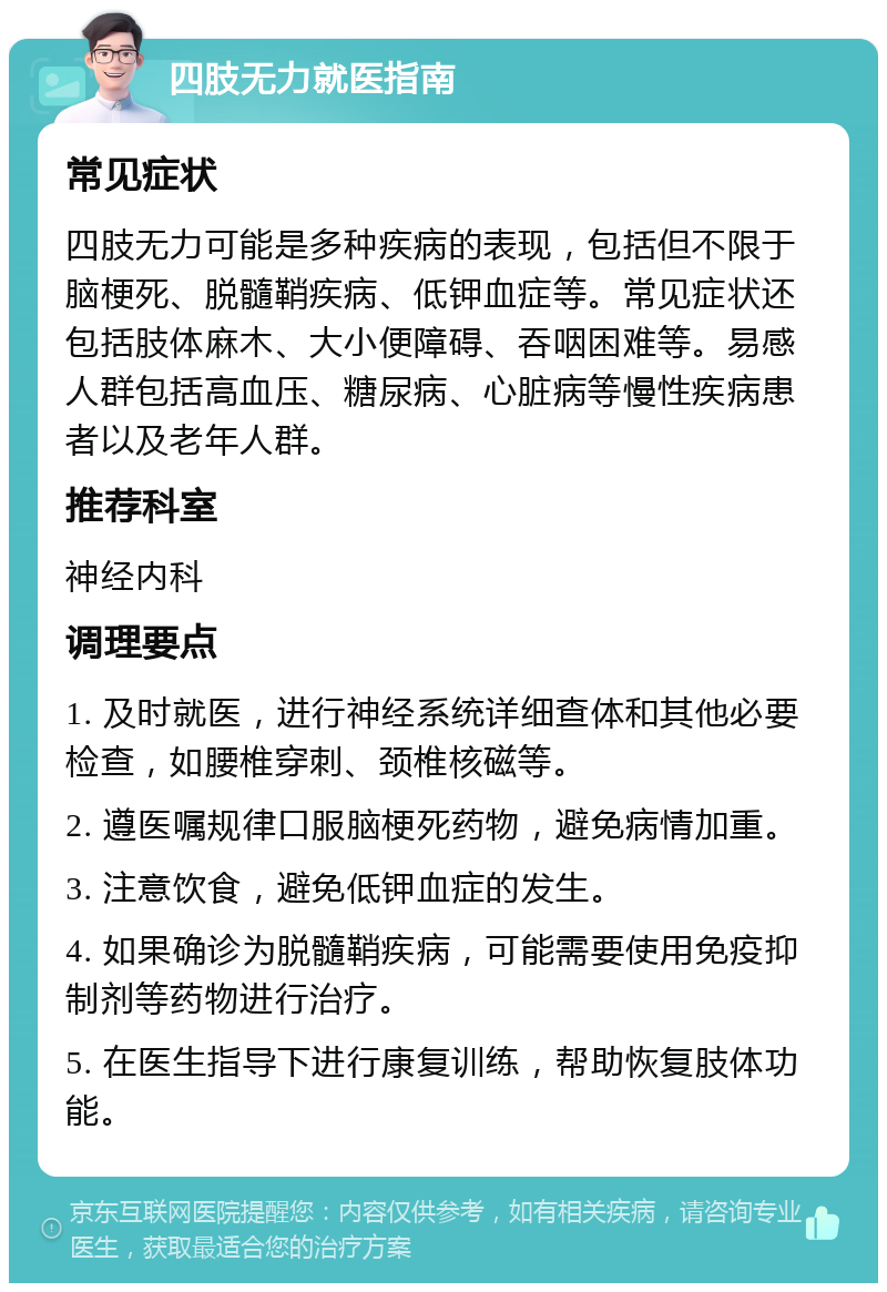 四肢无力就医指南 常见症状 四肢无力可能是多种疾病的表现，包括但不限于脑梗死、脱髓鞘疾病、低钾血症等。常见症状还包括肢体麻木、大小便障碍、吞咽困难等。易感人群包括高血压、糖尿病、心脏病等慢性疾病患者以及老年人群。 推荐科室 神经内科 调理要点 1. 及时就医，进行神经系统详细查体和其他必要检查，如腰椎穿刺、颈椎核磁等。 2. 遵医嘱规律口服脑梗死药物，避免病情加重。 3. 注意饮食，避免低钾血症的发生。 4. 如果确诊为脱髓鞘疾病，可能需要使用免疫抑制剂等药物进行治疗。 5. 在医生指导下进行康复训练，帮助恢复肢体功能。