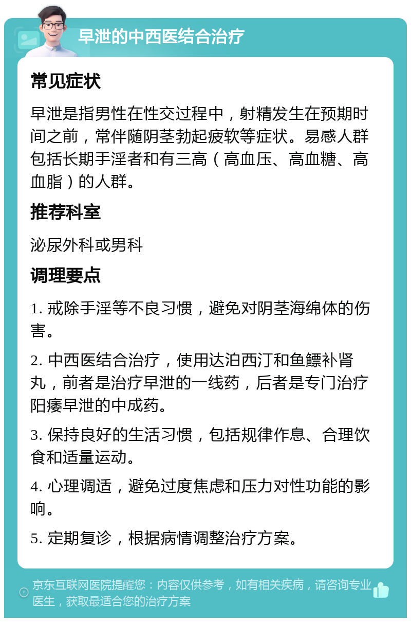 早泄的中西医结合治疗 常见症状 早泄是指男性在性交过程中，射精发生在预期时间之前，常伴随阴茎勃起疲软等症状。易感人群包括长期手淫者和有三高（高血压、高血糖、高血脂）的人群。 推荐科室 泌尿外科或男科 调理要点 1. 戒除手淫等不良习惯，避免对阴茎海绵体的伤害。 2. 中西医结合治疗，使用达泊西汀和鱼鳔补肾丸，前者是治疗早泄的一线药，后者是专门治疗阳痿早泄的中成药。 3. 保持良好的生活习惯，包括规律作息、合理饮食和适量运动。 4. 心理调适，避免过度焦虑和压力对性功能的影响。 5. 定期复诊，根据病情调整治疗方案。