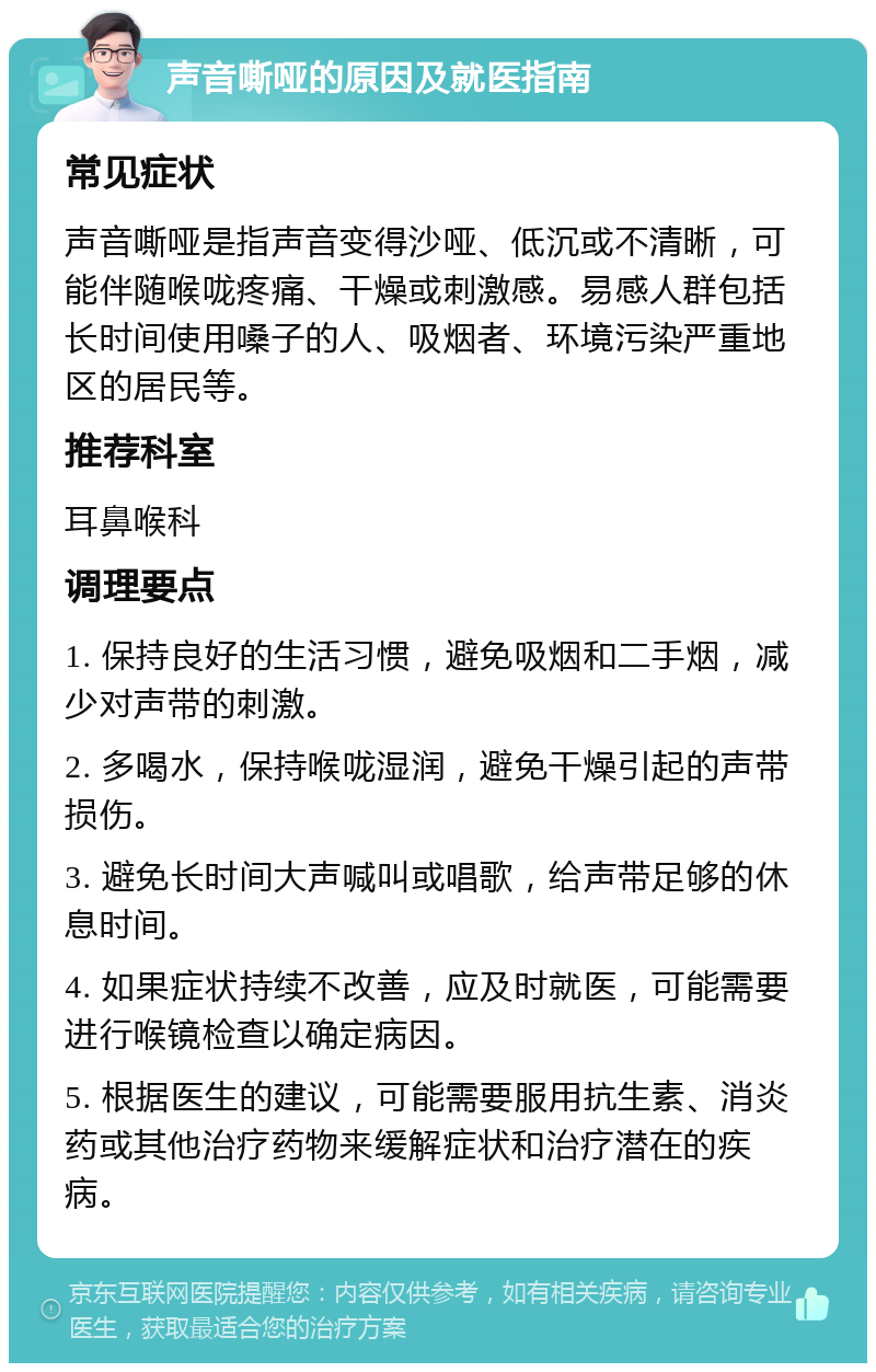 声音嘶哑的原因及就医指南 常见症状 声音嘶哑是指声音变得沙哑、低沉或不清晰，可能伴随喉咙疼痛、干燥或刺激感。易感人群包括长时间使用嗓子的人、吸烟者、环境污染严重地区的居民等。 推荐科室 耳鼻喉科 调理要点 1. 保持良好的生活习惯，避免吸烟和二手烟，减少对声带的刺激。 2. 多喝水，保持喉咙湿润，避免干燥引起的声带损伤。 3. 避免长时间大声喊叫或唱歌，给声带足够的休息时间。 4. 如果症状持续不改善，应及时就医，可能需要进行喉镜检查以确定病因。 5. 根据医生的建议，可能需要服用抗生素、消炎药或其他治疗药物来缓解症状和治疗潜在的疾病。