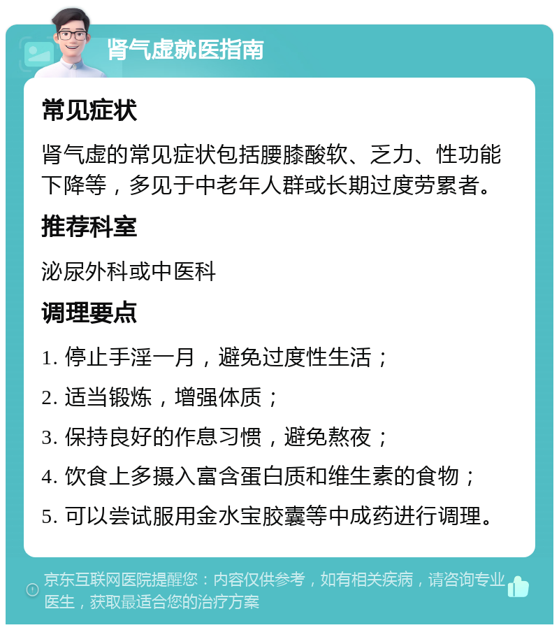 肾气虚就医指南 常见症状 肾气虚的常见症状包括腰膝酸软、乏力、性功能下降等，多见于中老年人群或长期过度劳累者。 推荐科室 泌尿外科或中医科 调理要点 1. 停止手淫一月，避免过度性生活； 2. 适当锻炼，增强体质； 3. 保持良好的作息习惯，避免熬夜； 4. 饮食上多摄入富含蛋白质和维生素的食物； 5. 可以尝试服用金水宝胶囊等中成药进行调理。