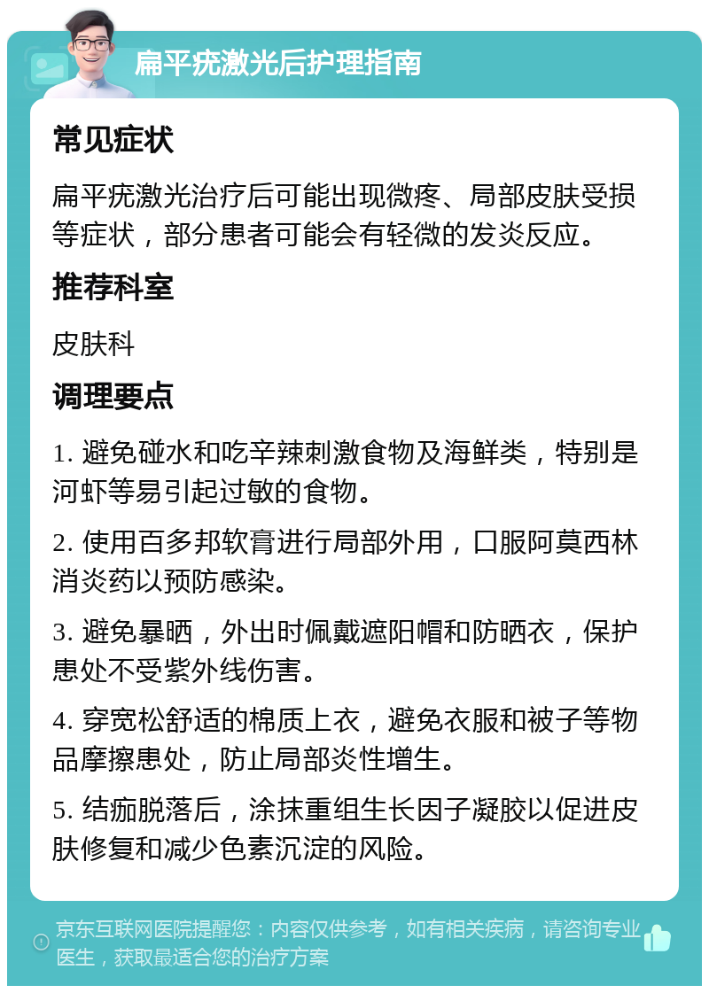 扁平疣激光后护理指南 常见症状 扁平疣激光治疗后可能出现微疼、局部皮肤受损等症状，部分患者可能会有轻微的发炎反应。 推荐科室 皮肤科 调理要点 1. 避免碰水和吃辛辣刺激食物及海鲜类，特别是河虾等易引起过敏的食物。 2. 使用百多邦软膏进行局部外用，口服阿莫西林消炎药以预防感染。 3. 避免暴晒，外出时佩戴遮阳帽和防晒衣，保护患处不受紫外线伤害。 4. 穿宽松舒适的棉质上衣，避免衣服和被子等物品摩擦患处，防止局部炎性增生。 5. 结痂脱落后，涂抹重组生长因子凝胶以促进皮肤修复和减少色素沉淀的风险。