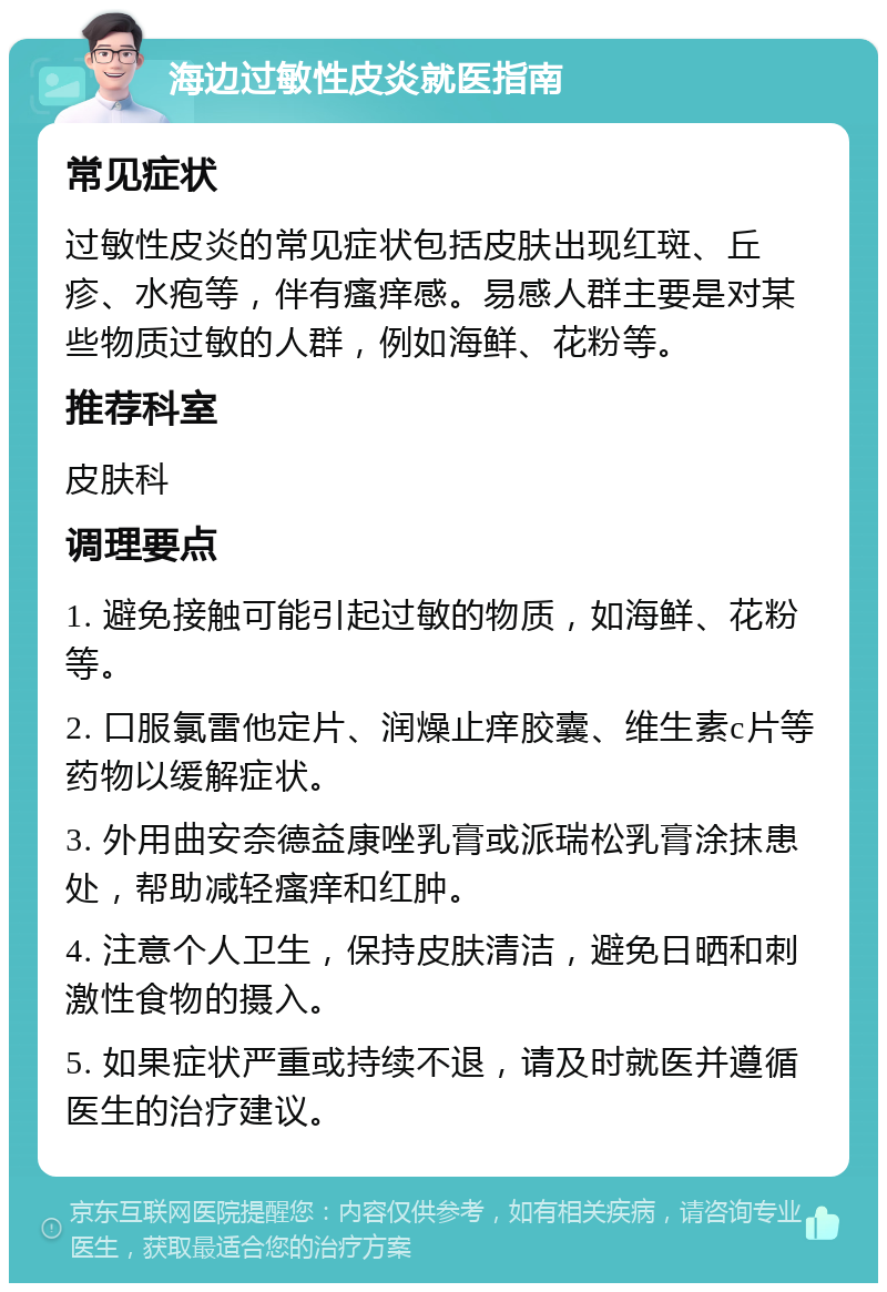 海边过敏性皮炎就医指南 常见症状 过敏性皮炎的常见症状包括皮肤出现红斑、丘疹、水疱等，伴有瘙痒感。易感人群主要是对某些物质过敏的人群，例如海鲜、花粉等。 推荐科室 皮肤科 调理要点 1. 避免接触可能引起过敏的物质，如海鲜、花粉等。 2. 口服氯雷他定片、润燥止痒胶囊、维生素c片等药物以缓解症状。 3. 外用曲安奈德益康唑乳膏或派瑞松乳膏涂抹患处，帮助减轻瘙痒和红肿。 4. 注意个人卫生，保持皮肤清洁，避免日晒和刺激性食物的摄入。 5. 如果症状严重或持续不退，请及时就医并遵循医生的治疗建议。