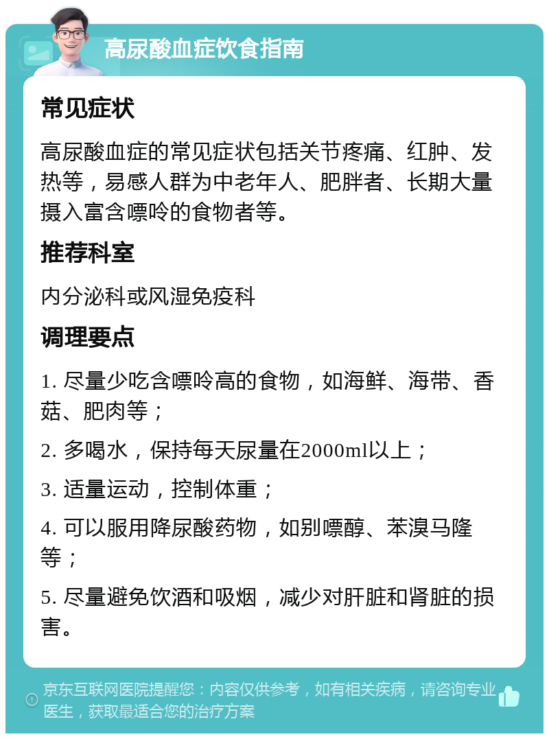 高尿酸血症饮食指南 常见症状 高尿酸血症的常见症状包括关节疼痛、红肿、发热等，易感人群为中老年人、肥胖者、长期大量摄入富含嘌呤的食物者等。 推荐科室 内分泌科或风湿免疫科 调理要点 1. 尽量少吃含嘌呤高的食物，如海鲜、海带、香菇、肥肉等； 2. 多喝水，保持每天尿量在2000ml以上； 3. 适量运动，控制体重； 4. 可以服用降尿酸药物，如别嘌醇、苯溴马隆等； 5. 尽量避免饮酒和吸烟，减少对肝脏和肾脏的损害。