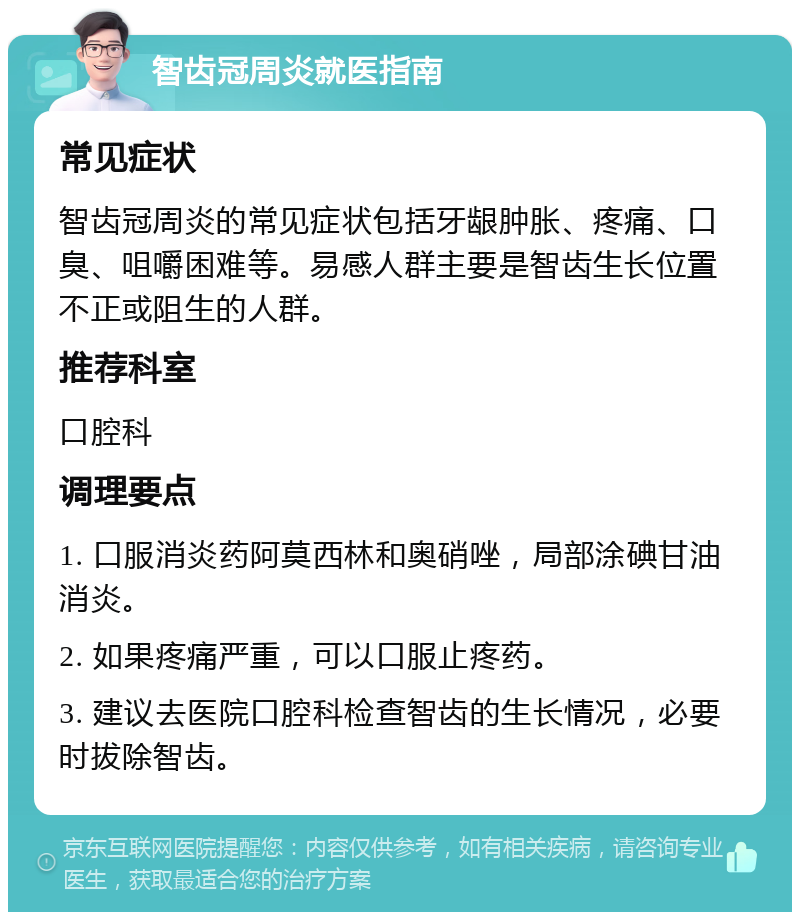 智齿冠周炎就医指南 常见症状 智齿冠周炎的常见症状包括牙龈肿胀、疼痛、口臭、咀嚼困难等。易感人群主要是智齿生长位置不正或阻生的人群。 推荐科室 口腔科 调理要点 1. 口服消炎药阿莫西林和奥硝唑，局部涂碘甘油消炎。 2. 如果疼痛严重，可以口服止疼药。 3. 建议去医院口腔科检查智齿的生长情况，必要时拔除智齿。