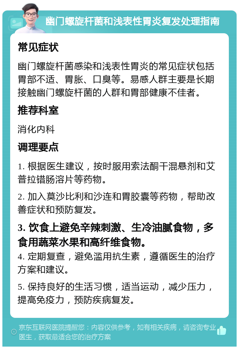 幽门螺旋杆菌和浅表性胃炎复发处理指南 常见症状 幽门螺旋杆菌感染和浅表性胃炎的常见症状包括胃部不适、胃胀、口臭等。易感人群主要是长期接触幽门螺旋杆菌的人群和胃部健康不佳者。 推荐科室 消化内科 调理要点 1. 根据医生建议，按时服用索法酮干混悬剂和艾普拉错肠溶片等药物。 2. 加入莫沙比利和沙连和胃胶囊等药物，帮助改善症状和预防复发。 3. 饮食上避免辛辣刺激、生冷油腻食物，多食用蔬菜水果和高纤维食物。 4. 定期复查，避免滥用抗生素，遵循医生的治疗方案和建议。 5. 保持良好的生活习惯，适当运动，减少压力，提高免疫力，预防疾病复发。