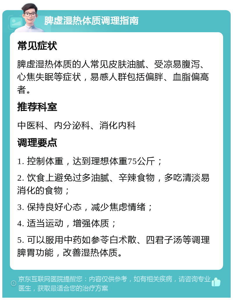 脾虚湿热体质调理指南 常见症状 脾虚湿热体质的人常见皮肤油腻、受凉易腹泻、心焦失眠等症状，易感人群包括偏胖、血脂偏高者。 推荐科室 中医科、内分泌科、消化内科 调理要点 1. 控制体重，达到理想体重75公斤； 2. 饮食上避免过多油腻、辛辣食物，多吃清淡易消化的食物； 3. 保持良好心态，减少焦虑情绪； 4. 适当运动，增强体质； 5. 可以服用中药如参苓白术散、四君子汤等调理脾胃功能，改善湿热体质。