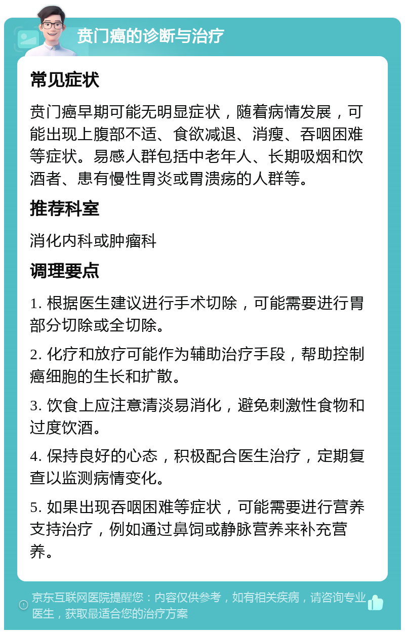 贲门癌的诊断与治疗 常见症状 贲门癌早期可能无明显症状，随着病情发展，可能出现上腹部不适、食欲减退、消瘦、吞咽困难等症状。易感人群包括中老年人、长期吸烟和饮酒者、患有慢性胃炎或胃溃疡的人群等。 推荐科室 消化内科或肿瘤科 调理要点 1. 根据医生建议进行手术切除，可能需要进行胃部分切除或全切除。 2. 化疗和放疗可能作为辅助治疗手段，帮助控制癌细胞的生长和扩散。 3. 饮食上应注意清淡易消化，避免刺激性食物和过度饮酒。 4. 保持良好的心态，积极配合医生治疗，定期复查以监测病情变化。 5. 如果出现吞咽困难等症状，可能需要进行营养支持治疗，例如通过鼻饲或静脉营养来补充营养。