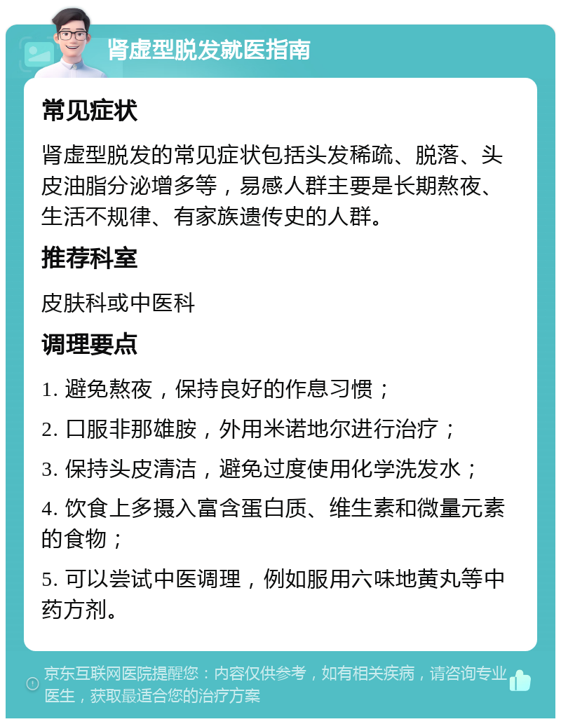 肾虚型脱发就医指南 常见症状 肾虚型脱发的常见症状包括头发稀疏、脱落、头皮油脂分泌增多等，易感人群主要是长期熬夜、生活不规律、有家族遗传史的人群。 推荐科室 皮肤科或中医科 调理要点 1. 避免熬夜，保持良好的作息习惯； 2. 口服非那雄胺，外用米诺地尔进行治疗； 3. 保持头皮清洁，避免过度使用化学洗发水； 4. 饮食上多摄入富含蛋白质、维生素和微量元素的食物； 5. 可以尝试中医调理，例如服用六味地黄丸等中药方剂。