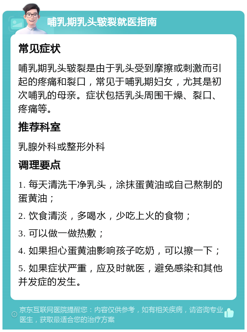 哺乳期乳头皲裂就医指南 常见症状 哺乳期乳头皲裂是由于乳头受到摩擦或刺激而引起的疼痛和裂口，常见于哺乳期妇女，尤其是初次哺乳的母亲。症状包括乳头周围干燥、裂口、疼痛等。 推荐科室 乳腺外科或整形外科 调理要点 1. 每天清洗干净乳头，涂抹蛋黄油或自己熬制的蛋黄油； 2. 饮食清淡，多喝水，少吃上火的食物； 3. 可以做一做热敷； 4. 如果担心蛋黄油影响孩子吃奶，可以擦一下； 5. 如果症状严重，应及时就医，避免感染和其他并发症的发生。