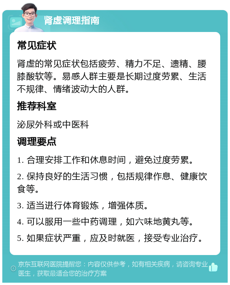 肾虚调理指南 常见症状 肾虚的常见症状包括疲劳、精力不足、遗精、腰膝酸软等。易感人群主要是长期过度劳累、生活不规律、情绪波动大的人群。 推荐科室 泌尿外科或中医科 调理要点 1. 合理安排工作和休息时间，避免过度劳累。 2. 保持良好的生活习惯，包括规律作息、健康饮食等。 3. 适当进行体育锻炼，增强体质。 4. 可以服用一些中药调理，如六味地黄丸等。 5. 如果症状严重，应及时就医，接受专业治疗。