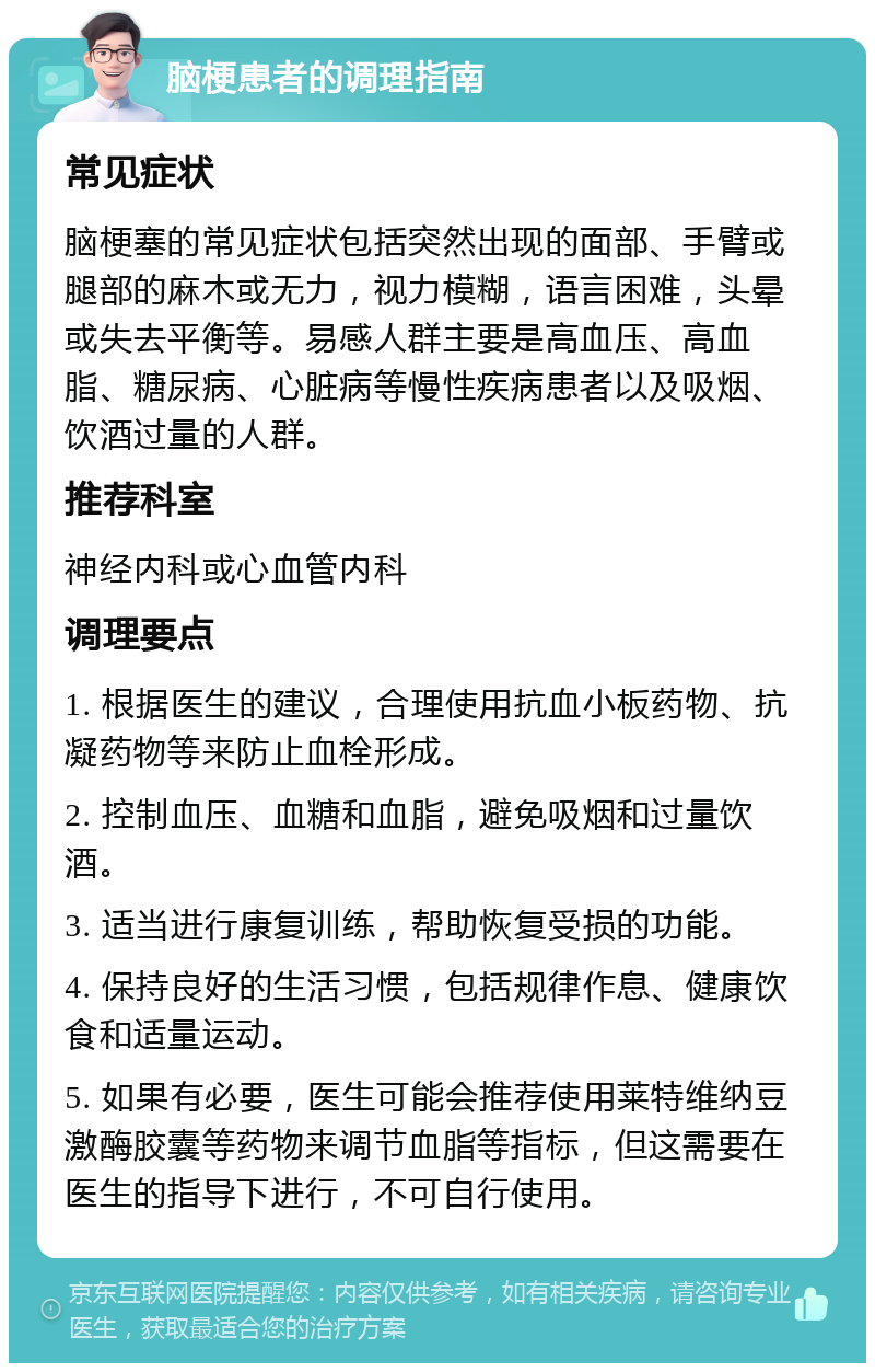 脑梗患者的调理指南 常见症状 脑梗塞的常见症状包括突然出现的面部、手臂或腿部的麻木或无力，视力模糊，语言困难，头晕或失去平衡等。易感人群主要是高血压、高血脂、糖尿病、心脏病等慢性疾病患者以及吸烟、饮酒过量的人群。 推荐科室 神经内科或心血管内科 调理要点 1. 根据医生的建议，合理使用抗血小板药物、抗凝药物等来防止血栓形成。 2. 控制血压、血糖和血脂，避免吸烟和过量饮酒。 3. 适当进行康复训练，帮助恢复受损的功能。 4. 保持良好的生活习惯，包括规律作息、健康饮食和适量运动。 5. 如果有必要，医生可能会推荐使用莱特维纳豆激酶胶囊等药物来调节血脂等指标，但这需要在医生的指导下进行，不可自行使用。