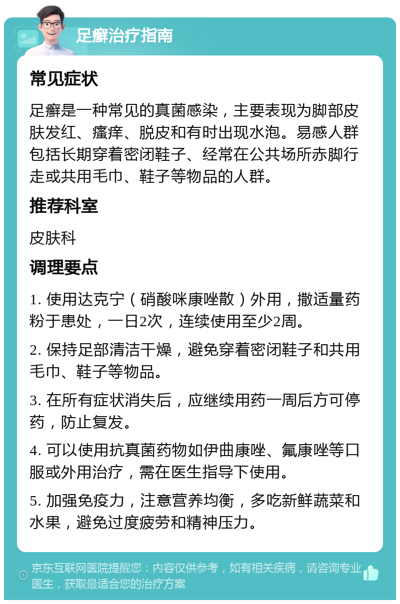 足癣治疗指南 常见症状 足癣是一种常见的真菌感染，主要表现为脚部皮肤发红、瘙痒、脱皮和有时出现水泡。易感人群包括长期穿着密闭鞋子、经常在公共场所赤脚行走或共用毛巾、鞋子等物品的人群。 推荐科室 皮肤科 调理要点 1. 使用达克宁（硝酸咪康唑散）外用，撒适量药粉于患处，一日2次，连续使用至少2周。 2. 保持足部清洁干燥，避免穿着密闭鞋子和共用毛巾、鞋子等物品。 3. 在所有症状消失后，应继续用药一周后方可停药，防止复发。 4. 可以使用抗真菌药物如伊曲康唑、氟康唑等口服或外用治疗，需在医生指导下使用。 5. 加强免疫力，注意营养均衡，多吃新鲜蔬菜和水果，避免过度疲劳和精神压力。