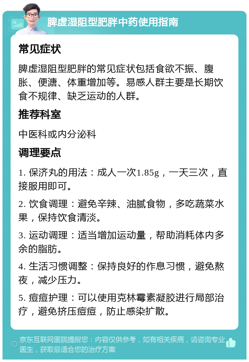 脾虚湿阻型肥胖中药使用指南 常见症状 脾虚湿阻型肥胖的常见症状包括食欲不振、腹胀、便溏、体重增加等。易感人群主要是长期饮食不规律、缺乏运动的人群。 推荐科室 中医科或内分泌科 调理要点 1. 保济丸的用法：成人一次1.85g，一天三次，直接服用即可。 2. 饮食调理：避免辛辣、油腻食物，多吃蔬菜水果，保持饮食清淡。 3. 运动调理：适当增加运动量，帮助消耗体内多余的脂肪。 4. 生活习惯调整：保持良好的作息习惯，避免熬夜，减少压力。 5. 痘痘护理：可以使用克林霉素凝胶进行局部治疗，避免挤压痘痘，防止感染扩散。