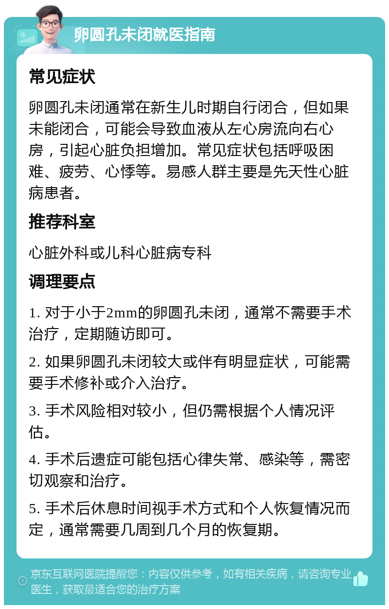 卵圆孔未闭就医指南 常见症状 卵圆孔未闭通常在新生儿时期自行闭合，但如果未能闭合，可能会导致血液从左心房流向右心房，引起心脏负担增加。常见症状包括呼吸困难、疲劳、心悸等。易感人群主要是先天性心脏病患者。 推荐科室 心脏外科或儿科心脏病专科 调理要点 1. 对于小于2mm的卵圆孔未闭，通常不需要手术治疗，定期随访即可。 2. 如果卵圆孔未闭较大或伴有明显症状，可能需要手术修补或介入治疗。 3. 手术风险相对较小，但仍需根据个人情况评估。 4. 手术后遗症可能包括心律失常、感染等，需密切观察和治疗。 5. 手术后休息时间视手术方式和个人恢复情况而定，通常需要几周到几个月的恢复期。