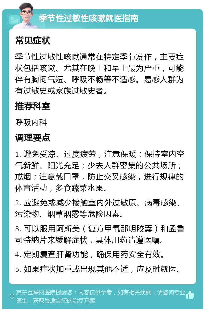 季节性过敏性咳嗽就医指南 常见症状 季节性过敏性咳嗽通常在特定季节发作，主要症状包括咳嗽、尤其在晚上和早上最为严重，可能伴有胸闷气短、呼吸不畅等不适感。易感人群为有过敏史或家族过敏史者。 推荐科室 呼吸内科 调理要点 1. 避免受凉、过度疲劳，注意保暖；保持室内空气新鲜、阳光充足；少去人群密集的公共场所；戒烟；注意戴口罩，防止交叉感染，进行规律的体育活动，多食蔬菜水果。 2. 应避免或减少接触室内外过敏原、病毒感染、污染物、烟草烟雾等危险因素。 3. 可以服用阿斯美（复方甲氧那明胶囊）和孟鲁司特纳片来缓解症状，具体用药请遵医嘱。 4. 定期复查肝肾功能，确保用药安全有效。 5. 如果症状加重或出现其他不适，应及时就医。